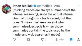 Tweet by @emollick: thinking traces are always summaries of the internal reasoning, since the actual internal chain of thought is a trade secret, but that doesn&rsquo;t mean they aren&rsquo;t useful when summarized, especially when those summaries contain the tools used by the model and web searches it made